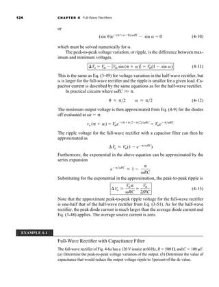 124 CHAPTER 4 Full-Wave Rectifiers
or
(4-10)
which must be solved numerically for .
The peak-to-peak voltage variation, or ripple, is the difference between max-
imum and minimum voltages.
(4-11)
This is the same as Eq. (3-49) for voltage variation in the half-wave rectifier, but
is larger for the full-wave rectifier and the ripple is smaller for a given load. Ca-
pacitor current is described by the same equations as for the half-wave rectifier.
In practical circuits where RC W .
(4-12)
The minimum output voltage is then approximated from Eq. (4-9) for the diodes
off evaluated at t  .
The ripple voltage for the full-wave rectifier with a capacitor filter can then be
approximated as
Furthermore, the exponential in the above equation can be approximated by the
series expansion
Substituting for the exponential in the approximation, the peak-to-peak ripple is
(4-13)
Note that the approximate peak-to-peak ripple voltage for the full-wave rectifier
is one-half that of the half-wave rectifier from Eq. (3-51). As for the half-wave
rectifier, the peak diode current is much larger than the average diode current and
Eq. (3-48) applies. The average source current is zero.
Vo L
Vm
RC

Vm
2fRC
eRC
L 1 

RC
Vo L Vm(1  eRC
)
vo (  )  Vme(22)RC
 VmeRC
L 2 L 2
Vo  Vm  ƒ Vm sin (  )ƒ  Vm(1  sin )
(sin )e(  )RC
 sin  0
EXAMPLE 4-4
Full-Wave Rectifier with Capacitance Filter
The full-wave rectifier of Fig. 4-6a has a 120 V source at 60 Hz, R  500 , and C  100 F.
(a) Determine the peak-to-peak voltage variation of the output. (b) Determine the value of
capacitance that would reduce the output voltage ripple to 1percent of the dc value.
har80679_ch04_111-170.qxd 12/15/09 3:48 PM Page 124
 