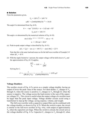 4.2 Single-Phase Full-Wave Rectifiers 125
■ Solution
From the parameters given,
The angle ␪ is determined from Eq. (4-9).
The angle ␣ is determined by the numerical solution of Eq. (4-10).
(a) Peak-to-peak output voltage is described by Eq. (4-11).
Note that this is the same load and source as for the half-wave rectifier of Example 3-9
where ⌬Vo ⫽ 43 V.
(b) With the ripple limited to 1 percent, the output voltage will be held close to Vm and
the approximation of Eq. (4-13) applies.
Solving for C,
Voltage Doublers
The rectifier circuit of Fig. 4-7a serves as a simple voltage doubler, having an
output of twice the peak value of the source. For ideal diodes, C1 charges to Vm
through D1 when the source is positive; C2 charges to Vm through D2 when the
source is negative. The voltage across the load resistor is the sum of the capaci-
tor voltages 2Vm. This circuit is useful when the output voltage of a rectifier must
be larger than the peak input voltage. Voltage doubler circuits avoid using a
transformer to step up the voltage, saving expense, volume, and weight.
The full-wave rectifier with a capacitive output filter can be combined with
the voltage doubler, as shown in Fig. 4-7b. When the switch is open, the circuit
is similar to the full-wave rectifier of Fig. 4-6a, with output at approximately
Vm when the capacitors are large. When the switch is closed, the circuit acts as
the voltage doubler of Fig. 4-7a. Capacitor C1 charges to Vm through D1 when
C L
1
2fR(⌬VoVm)
⫽
1
(2)(60)(500)(0.01)
⫽ 1670 ␮F
⌬Vo
Vm
⫽ 0.01 L
1
2fRC
⌬Vo ⫽ Vm(1 ⫺ sin ␣) ⫽ 169.731 ⫺ sin(1.06)4 ⫽ 22 V
␣ ⫽ 1.06 rad = 60.6°
sin (1.62)e⫺(␲⫹␣⫺1.62)18.85
⫺ sin ␣ ⫽ 0
Vm sin ␪ ⫽ 169.5 V
␪ ⫽ ⫺tan⫺1
(18.85) ⫹ ␲ ⫽ 1.62 rad ⫽ 93°
␻RC ⫽ (2␲60)(500)(10)⫺6
⫽ 18.85
Vm ⫽ 12022 ⫽ 169.7 V
har80679_ch04_111-170.qxd 12/17/09 2:36 PM Page 125
 
