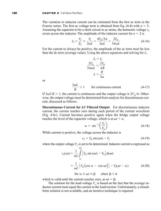 128 CHAPTER 4 Full-Wave Rectifiers
The variation in inductor current can be estimated from the first ac term in the
Fourier series. The first ac voltage term is obtained from Eq. (4-4) with n  2.
Assuming the capacitor to be a short circuit to ac terms, the harmonic voltage v2
exists across the inductor. The amplitude of the inductor current for n  2 is
(4-16)
For the current to always be positive, the amplitude of the ac term must be less
than the dc term (average value). Using the above equations and solving for L,
or
(4-17)
If 3L/R 1, the current is continuous and the output voltage is 2Vm/. Other-
wise, the output voltage must be determined from analysis for discontinuous cur-
rent, discussed as follows.
Discontinuous Current for LC Filtered Output For discontinuous inductor
current, the current reaches zero during each period of the current waveform
(Fig. 4-8c). Current becomes positive again when the bridge output voltage
reaches the level of the capacitor voltage, which is at t  .
(4-18)
While current is positive, the voltage across the inductor is
(4-19)
where the output voltage Vo is yet to be determined. Inductor current is expressed as
(4-20)
which is valid until the current reaches zero, at t  .
The solution for the load voltage Vo is based on the fact that the average in-
ductor current must equal the current in the load resistor. Unfortunately, a closed-
form solution is not available, and an iterative technique is required.
for  t   when  

1
L
CVm Acos  cos tB D  Vo(t  )
iL(t) 
1
L3
t
CVm sin (t)  VoD d(t)
vL  Vm sin (t)  Vo
 sin1
a
Vo
Vm
b
3L
R
1 for continuous current
L
R
3
2Vm
3L

2Vm
R
I2  IL
I2 
V2
Z2
L
V2
2L

4Vm3
2L

2Vm
3L
har80679_ch04_111-170.qxd 12/15/09 3:48 PM Page 128
 