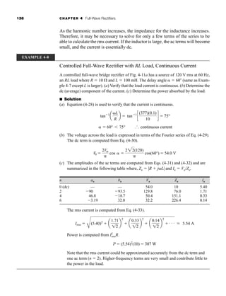 138 CHAPTER 4 Full-Wave Rectifiers
As the harmonic number increases, the impedance for the inductance increases.
Therefore, it may be necessary to solve for only a few terms of the series to be
able to calculate the rms current. If the inductor is large, the ac terms will become
small, and the current is essentially dc.
EXAMPLE 4-8
Controlled Full-Wave Rectifier with RL Load, Continuous Current
A controlled full-wave bridge rectifier of Fig. 4-11a has a source of 120 V rms at 60 Hz,
an RL load where R  10  and L  100 mH. The delay angle  60 (same as Exam-
ple 4-7 except L is larger). (a) Verify that the load current is continuous. (b) Determine the
dc (average) component of the current. (c) Determine the power absorbed by the load.
■ Solution
(a) Equation (4-28) is used to verify that the current is continuous.
(b) The voltage across the load is expressed in terms of the Fourier series of Eq. (4-29).
The dc term is computed from Eq. (4-30).
(c) The amplitudes of the ac terms are computed from Eqs. (4-31) and (4-32) and are
summarized in the following table where, Zn  |R  jL| and In  Vn/Zn.
n an bn Vn Zn In
0 (dc) — — 54.0 10 5.40
2 90 93.5 129.8 76.0 1.71
4 46.8 18.7 50.4 151.1 0.33
6 3.19 32.0 32.2 226.4 0.14
The rms current is computed from Eq. (4-33).
Power is computed from I2
rmsR.
Note that the rms current could be approximated accurately from the dc term and
one ac term (n  2). Higher-frequency terms are very small and contribute little to
the power in the load.
P  (5.54)2
(10)  307 W
Irms 
C
(5.40)2
 a
1.71
12
b
2
 a
0.33
12
b
2
 a
0.14
12
b
2
 . . . L 5.54 A
V0 
2Vm

cos 
222(120)

cos(60°)  54.0 V
 60°  75° ‹ continuous current
tan1
a
L
R
b  tan1
c
(377)(0.1)
10
d  75°
har80679_ch04_111-170.qxd 12/15/09 3:48 PM Page 138
 