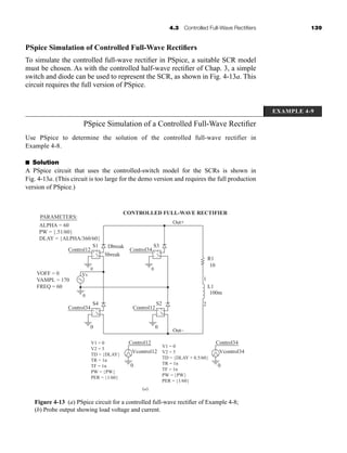 4.3 Controlled Full-Wave Rectifiers 139
PSpice Simulation of Controlled Full-Wave Rectifiers
To simulate the controlled full-wave rectifier in PSpice, a suitable SCR model
must be chosen. As with the controlled half-wave rectifier of Chap. 3, a simple
switch and diode can be used to represent the SCR, as shown in Fig. 4-13a. This
circuit requires the full version of PSpice.
EXAMPLE 4-9
PSpice Simulation of a Controlled Full-Wave Rectifier
Use PSpice to determine the solution of the controlled full-wave rectifier in
Example 4-8.
■ Solution
A PSpice circuit that uses the controlled-switch model for the SCRs is shown in
Fig. 4-13a. (This circuit is too large for the demo version and requires the full production
version of PSpice.)
+
0
0
Vs
S1
Sbreak
Dbreak
S4
Control12
Control34
–
+
+
–
–
+
–
0
0
+
0
S3
S2
1
2
R1
L1
10
100m
Control34
Control12
–
+
+
–
–
+
–
0
Control12
Vcontrol12
+
–
Out–
Out+
CONTROLLED FULL-WAVE RECTIFIER
PARAMETERS:
ALPHA = 60
PW = {.51/60}
DLAY = {ALPHA/360/60}
VOFF = 0
VAMPL = 170
FREQ = 60
V1 = 0
V2 = 5
TD = {DLAY}
TR = 1n
TF = 1n
PW = {PW}
PER = {1/60}
V1 = 0
V2 = 5
TD = {DLAY + 0.5/60}
TR = 1n
TF = 1n
PW = {PW}
PER = {1/60}
0
Control34
Vcontrol34
+
–
(a)
Figure 4-13 (a) PSpice circuit for a controlled full-wave rectifier of Example 4-8;
(b) Probe output showing load voltage and current.
har80679_ch04_111-170.qxd 12/15/09 3:48 PM Page 139
 