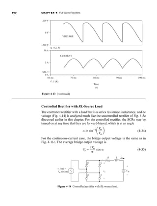 140 CHAPTER 4 Full-Wave Rectifiers
Controlled Rectifier with RL-Source Load
The controlled rectifier with a load that is a series resistance, inductance, and dc
voltage (Fig. 4-14) is analyzed much like the uncontrolled rectifier of Fig. 4-5a
discussed earlier in this chapter. For the controlled rectifier, the SCRs may be
turned on at any time that they are forward-biased, which is at an angle
(4-34)
For the continuous-current case, the bridge output voltage is the same as in
Fig. 4-11c. The average bridge output voltage is
(4-35)
Vo 
2Vm

cos
 sin1
a
Vdc
Vm
b
200 V
–200 V
v(2, 4)
VOLTAGE
CURRENT
0 V
10 A
0 A
60 ms
I (R)
Time
70 ms 80 ms 90 ms 100 ms
SEL
5 A
(b)
Figure 4-13 (continued)
Figure 4-14 Controlled rectifier with RL-source load.
io
vs (ωt) =
Vm sin(ωt) vo Vdc
L
R
+
+
–
–
+
−
har80679_ch04_111-170.qxd 12/15/09 3:48 PM Page 140
 