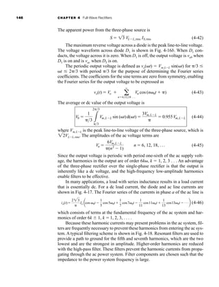 146 CHAPTER 4 Full-Wave Rectifiers
The apparent power from the three-phase source is
(4-42)
The maximum reverse voltage across a diode is the peak line-to-line voltage.
The voltage waveform across diode D1 is shown in Fig. 4-16b. When D1 con-
ducts, the voltage across it is zero. When D1 is off, the output voltage is vab when
D3 is on and is vac when D5 is on.
The periodic output voltage is defined as vo(t)  Vm,LL sin(t) for /3 
t  2/3 with period /3 for the purpose of determining the Fourier series
coefficients. The coefficients for the sine terms are zero from symmetry, enabling
the Fourier series for the output voltage to be expressed as
(4-43)
The average or dc value of the output voltage is
(4-44)
where Vm,LL is the peak line-to-line voltage of the three-phase source, which is
VLL, rms. The amplitudes of the ac voltage terms are
(4-45)
Since the output voltage is periodic with period one-sixth of the ac supply volt-
age, the harmonics in the output are of order 6k, k  1, 2, 3 . . . An advantage
of the three-phase rectifier over the single-phase rectifier is that the output is
inherently like a dc voltage, and the high-frequency low-amplitude harmonics
enable filters to be effective.
In many applications, a load with series inductance results in a load current
that is essentially dc. For a dc load current, the diode and ac line currents are
shown in Fig. 4-17. The Fourier series of the currents in phase a of the ac line is
(4-46)
which consists of terms at the fundamental frequency of the ac system and har-
monics of order 6k  1, k 1, 2, 3, . . . .
Because these harmonic currents may present problems in the ac system, fil-
ters are frequently necessary to prevent these harmonics from entering the ac sys-
tem. A typical filtering scheme is shown in Fig. 4-18. Resonant filters are used to
provide a path to ground for the fifth and seventh harmonics, which are the two
lowest and are the strongest in amplitude. Higher-order harmonics are reduced
with the high-pass filter. These filters prevent the harmonic currents from propa-
gating through the ac power system. Filter components are chosen such that the
impedance to the power system frequency is large.
ia(t)
223

Io acos 0t 
1
5
cos50t
1
7
cos70t 
1
11
cos110t 
1
13
cos130t  Áb
Vn 
6Vm,LL
(n2
 1)
n  6, 12, 18, Á
22
V0 
1
3 3
23
3
Vm,LL sin (t)d(t) 
3Vm,LL

 0.955Vm,LL
vo(t)  Vo  a
q
n6,12,18 Á
Vn cos (n0t  )
S  13 VLL,rms IS,rms
har80679_ch04_111-170.qxd 12/15/09 3:48 PM Page 146
 