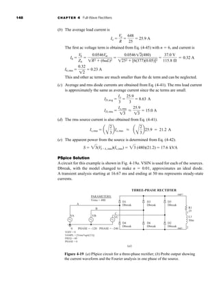 148 CHAPTER 4 Full-Wave Rectifiers
(b) The average load current is
The first ac voltage term is obtained from Eq. (4-45) with n  6, and current is
This and other ac terms are much smaller than the dc term and can be neglected.
(c) Average and rms diode currents are obtained from Eq. (4-41). The rms load current
is approximately the same as average current since the ac terms are small.
(d) The rms source current is also obtained from Eq. (4-41).
(e) The apparent power from the source is determined from Eq. (4-42).
PSpice Solution
A circuit for this example is shown in Fig. 4-19a. VSIN is used for each of the sources.
Dbreak, with the model changed to make n  0.01, approximates an ideal diode.
A transient analysis starting at 16.67 ms and ending at 50 ms represents steady-state
currents.
S  23(VLL,rms)(Is,rms)  23 (480)(21.2)  17.6 kVA
Is,rms  a
A
2
3
bIo,rms L a
A
2
3
b25.9  21.2 A
ID,rms 
Io,rms
13
L
25.9
13
 15.0 A
ID,avg 
Io
3

25.9
3
 8.63 A
I6,rms 
0.32
12
 0.23 A
I6 
V6
Z6

0.0546Vm
1R2  (6L)2

0.054612(480)
1252  [6(377)(0.05)]2

37.0 V
115.8 Æ
 0.32 A
Io 
Vo
R

648
25
 25.9 A
Figure 4-19 (a) PSpice circuit for a three-phase rectifier; (b) Probe output showing
the current waveform and the Fourier analysis in one phase of the source.
D1
Dbreak
D3
THREE-PHASE RECTIFIER
Dbreak
D5
Dbreak
D4
Dbreak
(a)
PHASE = –240
PHASE = –120
0
VOFF = 0
VAMPL = [Vrms*sqrt(2/3)]
FREQ = 60
PHASE = 0
A
PARAMETERS:
Vrms = 480
VA VB VC
R1
L1
50m
25
1
2
C
B
D6
Dbreak
D2
Dbreak
out–
out+
+
–
+
–
+
–
har80679_ch04_111-170.qxd 12/15/09 3:48 PM Page 148
 