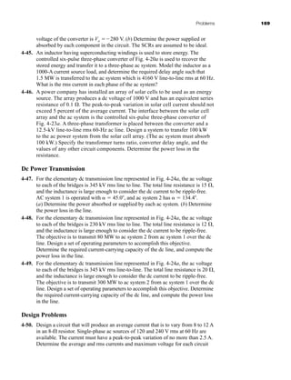 Problems 169
voltage of the converter is Vo 280 V. (b) Determine the power supplied or
absorbed by each component in the circuit. The SCRs are assumed to be ideal.
4-45. An inductor having superconducting windings is used to store energy. The
controlled six-pulse three-phase converter of Fig. 4-20a is used to recover the
stored energy and transfer it to a three-phase ac system. Model the inductor as a
1000-A current source load, and determine the required delay angle such that
1.5 MW is transferred to the ac system which is 4160 V line-to-line rms at 60 Hz.
What is the rms current in each phase of the ac system?
4-46. A power company has installed an array of solar cells to be used as an energy
source. The array produces a dc voltage of 1000 V and has an equivalent series
resistance of 0.1 . The peak-to-peak variation in solar cell current should not
exceed 5 percent of the average current. The interface between the solar cell
array and the ac system is the controlled six-pulse three-phase converter of
Fig. 4-23a. A three-phase transformer is placed between the converter and a
12.5-kV line-to-line rms 60-Hz ac line. Design a system to transfer 100 kW
to the ac power system from the solar cell array. (The ac system must absorb
100 kW.) Specify the transformer turns ratio, converter delay angle, and the
values of any other circuit components. Determine the power loss in the
resistance.
Dc Power Transmission
4-47. For the elementary dc transmission line represented in Fig. 4-24a, the ac voltage
to each of the bridges is 345 kV rms line to line. The total line resistance is 15 ,
and the inductance is large enough to consider the dc current to be ripple-free.
AC system 1 is operated with  45.0, and ac system 2 has  134.4.
(a) Determine the power absorbed or supplied by each ac system. (b) Determine
the power loss in the line.
4-48. For the elementary dc transmission line represented in Fig. 4-24a, the ac voltage
to each of the bridges is 230 kV rms line to line. The total line resistance is 12 ,
and the inductance is large enough to consider the dc current to be ripple-free.
The objective is to transmit 80 MW to ac system 2 from ac system 1 over the dc
line. Design a set of operating parameters to accomplish this objective.
Determine the required current-carrying capacity of the dc line, and compute the
power loss in the line.
4-49. For the elementary dc transmission line represented in Fig. 4-24a, the ac voltage
to each of the bridges is 345 kV rms line-to-line. The total line resistance is 20 ,
and the inductance is large enough to consider the dc current to be ripple-free.
The objective is to transmit 300 MW to ac system 2 from ac system 1 over the dc
line. Design a set of operating parameters to accomplish this objective. Determine
the required current-carrying capacity of the dc line, and compute the power loss
in the line.
Design Problems
4-50. Design a circuit that will produce an average current that is to vary from 8 to 12 A
in an 8- resistor. Single-phase ac sources of 120 and 240 V rms at 60 Hz are
available. The current must have a peak-to-peak variation of no more than 2.5 A.
Determine the average and rms currents and maximum voltage for each circuit
har80679_ch04_111-170.qxd 12/15/09 3:48 PM Page 169
 