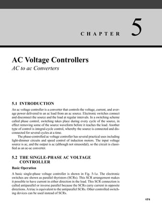 C H A P T E R 5
171
AC Voltage Controllers
AC to ac Converters
5.1 INTRODUCTION
An ac voltage controller is a converter that controls the voltage, current, and aver-
age power delivered to an ac load from an ac source. Electronic switches connect
and disconnect the source and the load at regular intervals. In a switching scheme
called phase control, switching takes place during every cycle of the source, in
effect removing some of the source waveform before it reaches the load. Another
type of control is integral-cycle control, whereby the source is connected and dis-
connected for several cycles at a time.
The phase-controlled ac voltage controller has several practical uses including
light-dimmer circuits and speed control of induction motors. The input voltage
source is ac, and the output is ac (although not sinusoidal), so the circuit is classi-
fied as an ac-ac converter.
5.2 THE SINGLE-PHASE AC VOLTAGE
CONTROLLER
Basic Operation
A basic single-phase voltage controller is shown in Fig. 5-1a. The electronic
switches are shown as parallel thyristors (SCRs). This SCR arrangement makes
it possible to have current in either direction in the load. This SCR connection is
called antiparallel or inverse parallel because the SCRs carry current in opposite
directions. A triac is equivalent to the antiparallel SCRs. Other controlled switch-
ing devices can be used instead of SCRs.
har80679_ch05_171-195.qxd 12/15/09 6:01 PM Page 171
 