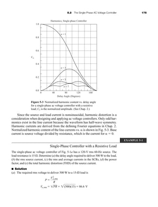 5.2 The Single-Phase AC Voltage Controller 175
Since the source and load current is nonsinusoidal, harmonic distortion is a
consideration when designing and applying ac voltage controllers. Only odd har-
monics exist in the line current because the waveform has half-wave symmetry.
Harmonic currents are derived from the defining Fourier equations in Chap. 2.
Normalized harmonic content of the line currents vs.  is shown in Fig. 5-3. Base
current is source voltage divided by resistance, which is the current for   0.
Single-Phase Controller with a Resistive Load
The single-phase ac voltage controller of Fig. 5-1a has a 120-V rms 60-Hz source. The
load resistance is 15 . Determine (a) the delay angle required to deliver 500 W to the load,
(b) the rms source current, (c) the rms and average currents in the SCRs, (d) the power
factor, and (e) the total harmonic distortion (THD) of the source current.
■ Solution
(a) The required rms voltage to deliver 500 W to a 15- load is
Vo,rms  1PR  2(500)(15)  86.6 V
P 
V2
o,rms
R
0
0.0
0.2
0.4
0.6
0.8
1.0
Cn
n = 1
Delay Angle (Degrees)
Harmonics, Single-phase Controller
n = 3
n = 5
n = 7
40 80 120 160
Figure 5-3 Normalized harmonic content vs. delay angle
for a single-phase ac voltage controller with a resistive
load; Cn is the normalized amplitude. (See Chap. 2.)
EXAMPLE 5-1
har80679_ch05_171-195.qxd 12/15/09 6:01 PM Page 175
 