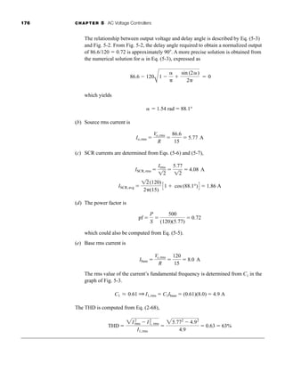 176 CHAPTER 5 AC Voltage Controllers
The relationship between output voltage and delay angle is described by Eq. (5-3)
and Fig. 5-2. From Fig. 5-2, the delay angle required to obtain a normalized output
of 86.6/120  0.72 is approximately 90 . A more precise solution is obtained from
the numerical solution for  in Eq. (5-3), expressed as
which yields
(b) Source rms current is
(c) SCR currents are determined from Eqs. (5-6) and (5-7),
(d) The power factor is
which could also be computed from Eq. (5-5).
(e) Base rms current is
The rms value of the current’s fundamental frequency is determined from C1 in the
graph of Fig. 5-3.
The THD is computed from Eq. (2-68),
THD 
2I2
rms  I2
1, rms
I1,rms

25.772
 4.92
4.9
 0.63  63%
C1 L 0.61 Q I1,rms  C1Ibase  (0.61)(8.0)  4.9 A
Ibase 
Vs,rms
R

120
15
 8.0 A
pf 
P
S

500
(120)(5.77)
 0.72
ISCR,avg 
12(120)
2(15)
C1  cos (88.1°)D  1.86 A
ISCR,rms 
Irms
12

5.77
12
 4.08 A
Io,rms 
Vo,rms
R

86.6
15
 5.77 A
  1.54 rad  88.1°
86.6  120
A
1 



sin (2)
2
 0
har80679_ch05_171-195.qxd 12/15/09 6:01 PM Page 176
 