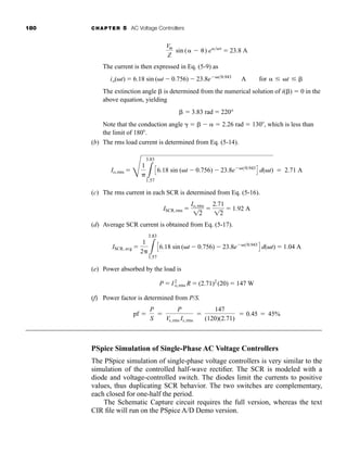 180 CHAPTER 5 AC Voltage Controllers
The current is then expressed in Eq. (5-9) as
The extinction angle is determined from the numerical solution of i( )  0 in the
above equation, yielding
Note that the conduction angle     2.26 rad  130 , which is less than
the limit of 180 .
(b) The rms load current is determined from Eq. (5-14).
(c) The rms current in each SCR is determined from Eq. (5-16).
(d) Average SCR current is obtained from Eq. (5-17).
(e) Power absorbed by the load is
(f) Power factor is determined from P/S.
PSpice Simulation of Single-Phase AC Voltage Controllers
The PSpice simulation of single-phase voltage controllers is very similar to the
simulation of the controlled half-wave rectifier. The SCR is modeled with a
diode and voltage-controlled switch. The diodes limit the currents to positive
values, thus duplicating SCR behavior. The two switches are complementary,
each closed for one-half the period.
The Schematic Capture circuit requires the full version, whereas the text
CIR file will run on the PSpice A/D Demo version.
pf 
P
S

P
Vs,rms Is,rms

147
(120)(2.71)
 0.45  45%
P  I2
o,rms R  (2.71)2
(20)  147 W
ISCR, avg 
1
2 3
3.83
1.57
C6.18 sin (t  0.756)  23.8et0.943
D d(t)  1.04 A
ISCR,rms 
Io,rms
12

2.71
12
 1.92 A
Io,rms 
F
1
 3
3.83
1.57
C6.18 sin (t  0.756)  23.8et0.943
D d(t)  2.71 A
 3.83 rad  220°
io(t)  6.18 sin (t  0.756)  23.8et0.943
A for   t 
Vm
Z
sin (  ) e
 23.8 A
har80679_ch05_171-195.qxd 12/15/09 6:01 PM Page 180
 