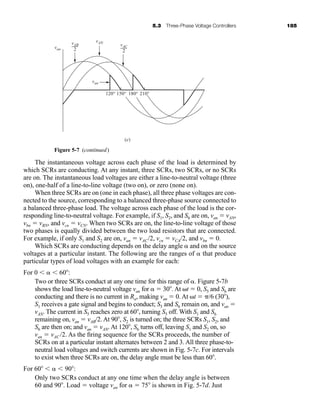 5.3 Three-Phase Voltage Controllers 185
The instantaneous voltage across each phase of the load is determined by
which SCRs are conducting. At any instant, three SCRs, two SCRs, or no SCRs
are on. The instantaneous load voltages are either a line-to-neutral voltage (three
on), one-half of a line-to-line voltage (two on), or zero (none on).
When three SCRs are on (one in each phase), all three phase voltages are con-
nected to the source, corresponding to a balanced three-phase source connected to
a balanced three-phase load. The voltage across each phase of the load is the cor-
responding line-to-neutral voltage. For example, if S1, S2, and S6 are on, van  vAN,
vbn  vBN, and vcn  vCN. When two SCRs are on, the line-to-line voltage of those
two phases is equally divided between the two load resistors that are connected.
For example, if only S1 and S2 are on, van  vAC/2, vcn  vCA/2, and vbn  0.
Which SCRs are conducting depends on the delay angle  and on the source
voltages at a particular instant. The following are the ranges of  that produce
particular types of load voltages with an example for each:
For 0    60 :
Two or three SCRs conduct at any one time for this range of . Figure 5-7b
shows the load line-to-neutral voltage van for   30 . At t  0, S5 and S6 are
conducting and there is no current in Ra, making van  0. At t  /6 (30 ),
S1 receives a gate signal and begins to conduct; S5 and S6 remain on, and van 
vAN. The current in S5 reaches zero at 60 , turning S5 off. With S1 and S6
remaining on, van  vAB/2. At 90 , S2 is turned on; the three SCRs S1, S2, and
S6 are then on; and van  vAN. At 120 , S6 turns off, leaving S1 and S2 on, so
van  vAC /2. As the firing sequence for the SCRs proceeds, the number of
SCRs on at a particular instant alternates between 2 and 3. All three phase-to-
neutral load voltages and switch currents are shown in Fig. 5-7c. For intervals
to exist when three SCRs are on, the delay angle must be less than 60 .
For 60    90 :
Only two SCRs conduct at any one time when the delay angle is between
60 and 90 . Load  voltage van for   75 is shown in Fig. 5-7d. Just
van
vAN
vAB
2
vAC
2
van
(e)
120° 150° 180° 210°
Figure 5-7 (continued)
har80679_ch05_171-195.qxd 12/15/09 6:01 PM Page 185
 
