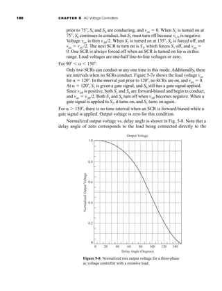 186 CHAPTER 5 AC Voltage Controllers
prior to 75 , S5 and S6 are conducting, and van  0. When S1 is turned on at
75 , S6 continues to conduct, but S5 must turn off because vCN is negative.
Voltage van is then vAB/2. When S2 is turned on at 135 , S6 is forced off, and
van  vAC/2. The next SCR to turn on is S3, which forces S1 off, and van 
0. One SCR is always forced off when an SCR is turned on for  in this
range. Load voltages are one-half line-to-line voltages or zero.
For 90    150 :
Only two SCRs can conduct at any one time in this mode. Additionally, there
are intervals when no SCRs conduct. Figure 5-7e shows the load voltage van
for   120 . In the interval just prior to 120 , no SCRs are on, and van  0.
At   120 , S1 is given a gate signal, and S6 still has a gate signal applied.
Since vAB is positive, both S1 and S6 are forward-biased and begin to conduct,
and van  vAB/2. Both S1 and S6 turn off when vAB becomes negative. When a
gate signal is applied to S2, it turns on, and S1 turns on again.
For  150 , there is no time interval when an SCR is forward-biased while a
gate signal is applied. Output voltage is zero for this condition.
Normalized output voltage vs. delay angle is shown in Fig. 5-8. Note that a
delay angle of zero corresponds to the load being connected directly to the
0
Delay Angle (Degrees)
Output Voltage
Normalized
Output
Voltage
0
20
0.2
0.4
0.6
0.8
1.0
40 60 80 100 140
120
Figure 5-8 Normalized rms output voltage for a three-phase
ac voltage controller with a resistive load.
har80679_ch05_171-195.qxd 12/15/09 6:01 PM Page 186
 