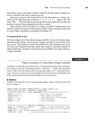 5.3 Three-Phase Voltage Controllers 187
three-phase source. The range of output voltage for the three-phase voltage con-
troller is between full source voltage and zero.
Harmonic currents in the load and line for the three-phase ac voltage con-
troller are the odd harmonics of order 6n  1, n  1, 2, 3, . . . (that is, 5th, 7th,
11th, 13th). . . . Harmonic filters may be required in some applications to prevent
harmonic currents from propagating into the ac system.
Since analysis of the three-phase ac voltage controller is cumbersome, sim-
ulation is a practical means of obtaining rms output voltages and power delivered
to a load. PSpice simulation is presented in Example 5-4.
Y-Connected RL Load
The load voltages for a three-phase voltage controller with an RL load are again
characterized by being a line-to-neutral voltage, one-half of a line-to-line volt-
age, or zero. The analysis is much more difficult for an RL load than for a resis-
tive load, and simulation provides results that would be extremely difficult to
obtain analytically. Example 5-4 illustrates the use of PSpice for a three-phase ac
voltage controller.
PSpice Simulation of a Three-Phase Voltage Controller
Use PSpice to obtain the power delivered to a Y-connected three-phase load. Each phase
of the load is a series RL combination with R  10 and L  30 mH. The three-phase
source is 480 V rms line-to-line at 60 Hz, and the delay angle  is 75 . Determine the rms
value of the line currents, the power absorbed by the load, the power absorbed by the
SCRs, and the total harmonic distortion (THD) of the source currents.
■ Solution
A PSpice A/D input file for the Y-connected three-phase voltage controller with an RL
load is as follows:
THREE-PHASE VOLTAGE CONTROLLER–R-L LOAD (3phvc.cir)
*SOURCE AND LOAD ARE Y-CONNECTED (UNGROUNDED)
********************** INPUT PARAMETERS ****************************
.PARAM Vs  480 ; rms line-to-line voltage
.PARAM ALPHA  75 ; delay angle in degrees
.PARAM R  10 ; load resistance (y-connected)
.PARAM L  30mH ; load inductance
.PARAM F  60 ; source frequency
********************** COMPUTED PARAMETERS **************************
.PARAM Vm  {Vs*SQRT(2)/SQRT(3)} ; convert to peak line-neutral volts
.PARAM DLAY  {1/(6*F)} ; switching interval is 1/6 period
.PARAM PW  {.5/F} TALPHA{ALPHA/(F*360)}
.PARAM TRF  10US ; rise and fall time for pulse switch control
EXAMPLE 5-4
har80679_ch05_171-195.qxd 12/15/09 6:01 PM Page 187
 