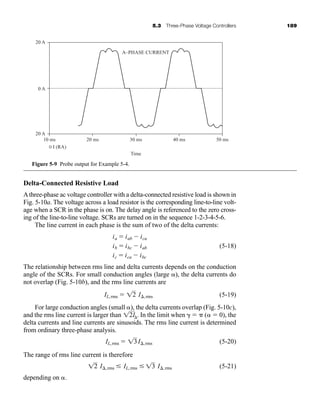 5.3 Three-Phase Voltage Controllers 189
Delta-Connected Resistive Load
Athree-phase ac voltage controller with a delta-connected resistive load is shown in
Fig. 5-10a. The voltage across a load resistor is the corresponding line-to-line volt-
age when a SCR in the phase is on. The delay angle is referenced to the zero cross-
ing of the line-to-line voltage. SCRs are turned on in the sequence 1-2-3-4-5-6.
The line current in each phase is the sum of two of the delta currents:
(5-18)
The relationship between rms line and delta currents depends on the conduction
angle of the SCRs. For small conduction angles (large ), the delta currents do
not overlap (Fig. 5-10b), and the rms line currents are
(5-19)
For large conduction angles (small ), the delta currents overlap (Fig. 5-10c),
and the rms line current is larger than . In the limit when   (  0), the
delta currents and line currents are sinusoids. The rms line current is determined
from ordinary three-phase analysis.
(5-20)
The range of rms line current is therefore
(5-21)
depending on .
12 I,rms  IL,rms  13 I,rms
IL,rms  13I,rms
12I
IL,rms  12 I,rms
ia  iab  ica
ib  ibc  iab
ic  ica  ibc
10 ms
-20 A
0 A
20 A
20 ms 40 ms
30 ms 50 ms
A–PHASE CURRENT
Time
I (RA)
Figure 5-9 Probe output for Example 5-4.
har80679_ch05_171-195.qxd 12/15/09 6:01 PM Page 189
 