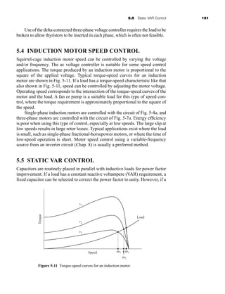 5.5 Static VAR Control 191
Use of the delta-connected three-phase voltage controller requires the load to be
broken to allow thyristors to be inserted in each phase, which is often not feasible.
5.4 INDUCTION MOTOR SPEED CONTROL
Squirrel-cage induction motor speed can be controlled by varying the voltage
and/or frequency. The ac voltage controller is suitable for some speed control
applications. The torque produced by an induction motor is proportional to the
square of the applied voltage. Typical torque-speed curves for an induction
motor are shown in Fig. 5-11. If a load has a torque-speed characteristic like that
also shown in Fig. 5-11, speed can be controlled by adjusting the motor voltage.
Operating speed corresponds to the intersection of the torque-speed curves of the
motor and the load. A fan or pump is a suitable load for this type of speed con-
trol, where the torque requirement is approximately proportional to the square of
the speed.
Single-phase induction motors are controlled with the circuit of Fig. 5-4a, and
three-phase motors are controlled with the circuit of Fig. 5-7a. Energy efficiency
is poor when using this type of control, especially at low speeds. The large slip at
low speeds results in large rotor losses. Typical applications exist where the load
is small, such as single-phase fractional-horsepower motors, or where the time of
low-speed operation is short. Motor speed control using a variable-frequency
source from an inverter circuit (Chap. 8) is usually a preferred method.
5.5 STATIC VAR CONTROL
Capacitors are routinely placed in parallel with inductive loads for power factor
improvement. If a load has a constant reactive voltampere (VAR) requirement, a
fixed capacitor can be selected to correct the power factor to unity. However, if a
v1
Load
Speed
v2
v3
w3
w2
w1
Torque
Figure 5-11 Torque-speed curves for an induction motor.
har80679_ch05_171-195.qxd 12/17/09 2:40 PM Page 191
 