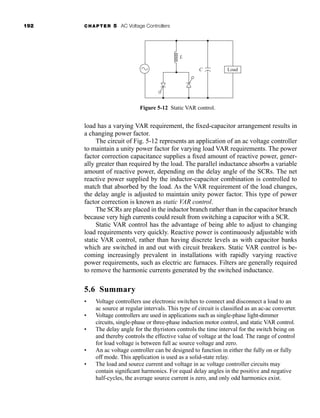 192 CHAPTER 5 AC Voltage Controllers
load has a varying VAR requirement, the fixed-capacitor arrangement results in
a changing power factor.
The circuit of Fig. 5-12 represents an application of an ac voltage controller
to maintain a unity power factor for varying load VAR requirements. The power
factor correction capacitance supplies a fixed amount of reactive power, gener-
ally greater than required by the load. The parallel inductance absorbs a variable
amount of reactive power, depending on the delay angle of the SCRs. The net
reactive power supplied by the inductor-capacitor combination is controlled to
match that absorbed by the load. As the VAR requirement of the load changes,
the delay angle is adjusted to maintain unity power factor. This type of power
factor correction is known as static VAR control.
The SCRs are placed in the inductor branch rather than in the capacitor branch
because very high currents could result from switching a capacitor with a SCR.
Static VAR control has the advantage of being able to adjust to changing
load requirements very quickly. Reactive power is continuously adjustable with
static VAR control, rather than having discrete levels as with capacitor banks
which are switched in and out with circuit breakers. Static VAR control is be-
coming increasingly prevalent in installations with rapidly varying reactive
power requirements, such as electric arc furnaces. Filters are generally required
to remove the harmonic currents generated by the switched inductance.
5.6 Summary
• Voltage controllers use electronic switches to connect and disconnect a load to an
ac source at regular intervals. This type of circuit is classified as an ac-ac converter.
• Voltage controllers are used in applications such as single-phase light-dimmer
circuits, single-phase or three-phase induction motor control, and static VAR control.
• The delay angle for the thyristors controls the time interval for the switch being on
and thereby controls the effective value of voltage at the load. The range of control
for load voltage is between full ac source voltage and zero.
• An ac voltage controller can be designed to function in either the fully on or fully
off mode. This application is used as a solid-state relay.
• The load and source current and voltage in ac voltage controller circuits may
contain significant harmonics. For equal delay angles in the positive and negative
half-cycles, the average source current is zero, and only odd harmonics exist.
Load
L
C
Figure 5-12 Static VAR control.
har80679_ch05_171-195.qxd 12/15/09 6:01 PM Page 192
 