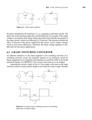 6.2 A Basic Switching Converter 197
the power absorbed by the transistor is VCEIL, assuming a small base current. The
power loss in the transistor makes this circuit inefficient. For example, if the output
voltage is one-quarter of the input voltage, the load resistor absorbs one-quarter of
the source power, which is an efficiency of 25 percent. The transistor absorbs the
other 75 percent of the power supplied by the source. Lower output voltages
result in even lower efficiencies. Therefore, the linear voltage regulator is suit-
able only for low-power applications.
6.2 A BASIC SWITCHING CONVERTER
An efficient alternative to the linear regulator is the switching converter. In a
switching converter circuit, the transistor operates as an electronic switch by
being completely on or completely off (saturation or cutoff for a BJT or the triode
and cutoff regions of a MOSFET). This circuit is also known as a dc chopper.
Assuming the switch is ideal in Fig. 6-2, the output is the same as the input
when the switch is closed, and the output is zero when the switch is open. Periodic
Figure 6-1 A basic linear regulator.
iL
RL RL
VCE
+
+
−
−
Vo
+
−
Vs
+
−
Vs
vo
Vs
DT
(1 − D)T
T t
RL
+
−
vo
+
−
Vs RL
+
−
vo
+
−
Closed
(a) (b)
Open
(c)
0
Figure 6-2 (a) A basic dc-dc switching converter; (b) Switching
equivalent; (c) Output voltage.
har80679_ch06_196-264.qxd 12/16/09 12:29 PM Page 197
 
