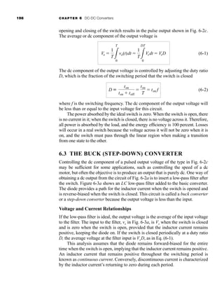 198 CHAPTER 6 DC-DC Converters
opening and closing of the switch results in the pulse output shown in Fig. 6-2c.
The average or dc component of the output voltage is
(6-1)
The dc component of the output voltage is controlled by adjusting the duty ratio
D, which is the fraction of the switching period that the switch is closed
(6-2)
where f is the switching frequency. The dc component of the output voltage will
be less than or equal to the input voltage for this circuit.
The power absorbed by the ideal switch is zero. When the switch is open, there
is no current in it; when the switch is closed, there is no voltage across it. Therefore,
all power is absorbed by the load, and the energy efficiency is 100 percent. Losses
will occur in a real switch because the voltage across it will not be zero when it is
on, and the switch must pass through the linear region when making a transition
from one state to the other.
6.3 THE BUCK (STEP-DOWN) CONVERTER
Controlling the dc component of a pulsed output voltage of the type in Fig. 6-2c
may be sufficient for some applications, such as controlling the speed of a dc
motor, but often the objective is to produce an output that is purely dc. One way of
obtaining a dc output from the circuit of Fig. 6-2a is to insert a low-pass filter after
the switch. Figure 6-3a shows an LC low-pass filter added to the basic converter.
The diode provides a path for the inductor current when the switch is opened and
is reverse-biased when the switch is closed. This circuit is called a buck converter
or a step-down converter because the output voltage is less than the input.
Voltage and Current Relationships
If the low-pass filter is ideal, the output voltage is the average of the input voltage
to the filter. The input to the filter, vx in Fig. 6-3a, is Vs when the switch is closed
and is zero when the switch is open, provided that the inductor current remains
positive, keeping the diode on. If the switch is closed periodically at a duty ratio
D, the average voltage at the filter input is VsD, as in Eq. (6-1).
This analysis assumes that the diode remains forward-biased for the entire
time when the switch is open, implying that the inductor current remains positive.
An inductor current that remains positive throughout the switching period is
known as continuous current. Conversely, discontinuous current is characterized
by the inductor current’s returning to zero during each period.
D K
ton
ton  toff

ton
T
 ton f
Vo 
1
T3
T
0
vo(t)dt 
1
T3
DT
0
Vsdt  VsD
har80679_ch06_196-264.qxd 12/16/09 12:29 PM Page 198
 