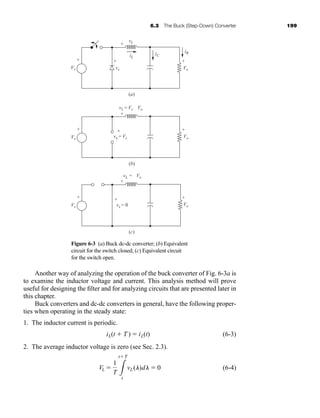 6.3 The Buck (Step-Down) Converter 199
Another way of analyzing the operation of the buck converter of Fig. 6-3a is
to examine the inductor voltage and current. This analysis method will prove
useful for designing the filter and for analyzing circuits that are presented later in
this chapter.
Buck converters and dc-dc converters in general, have the following proper-
ties when operating in the steady state:
1. The inductor current is periodic.
(6-3)
2. The average inductor voltage is zero (see Sec. 2.3).
(6-4)
VL 
1
T 3
tT
t
vL(l)dl  0
iL(t  T )  iL(t)
Figure 6-3 (a) Buck dc-dc converter; (b) Equivalent
circuit for the switch closed; (c) Equivalent circuit
for the switch open.
Vs
+
-
Vo
+
-
(b)
vL = Vs - Vo
vx = Vs
+
+
-
-
(a)
iL
vL
iC
iR
vx
+
+
-
-
Vs
+
-
Vo
+
-
Vs
+
-
Vo
+
-
(c)
vL = -Vo
vx = 0
+
+
-
-
har80679_ch06_196-264.qxd 12/16/09 12:29 PM Page 199
 
