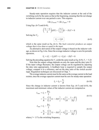 202 CHAPTER 6 DC-DC Converters
Steady-state operation requires that the inductor current at the end of the
switching cycle be the same as that at the beginning, meaning that the net change
in inductor current over one period is zero. This requires
Using Eqs. (6-7) and (6-8),
Solving for Vo,
(6-9)
which is the same result as Eq. (6-1). The buck converter produces an output
voltage that is less than or equal to the input.
An alternative derivation of the output voltage is based on the inductor volt-
age, as shown in Fig. 6-4a. Since the average inductor voltage is zero for periodic
operation,
Solving the preceding equation for Vo yields the same result as Eq. (6-9), Vo  VsD.
Note that the output voltage depends on only the input and the duty ratio D.
If the input voltage fluctuates, the output voltage can be regulated by adjusting
the duty ratio appropriately. A feedback loop is required to sample the output
voltage, compare it to a reference, and set the duty ratio of the switch accord-
ingly. Regulation techniques are discussed in Chap. 7.
The average inductor current must be the same as the average current in the load
resistor, since the average capacitor current must be zero for steady-state operation:
(6-10)
Since the change in inductor current is known from Eqs. (6-7) and (6-8), the
maximum and minimum values of the inductor current are computed as
(6-11)
(6-12)
where f  1/T is the switching frequency.

Vo
R

1
2
c
Vo
L
(1  D)Td  Vo a
1
R

1  D
2Lf
b
Imin  IL 
iL
2

Vo
R

1
2
c
Vo
L
(1  D)Td  Vo a
1
R

1  D
2Lf
b
Imax  IL 
iL
2
IL  IR 
Vo
R
VL  (Vs  Vo)DT  (Vo)(1  D)T  0
Vo  VsD
a
Vs  Vo
L
b(DT)  a
Vo
L
b(1  D)T  0
(iL)closed  (iL)open  0
har80679_ch06_196-264.qxd 12/16/09 12:29 PM Page 202
 