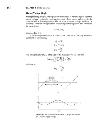 204 CHAPTER 6 DC-DC Converters
Output Voltage Ripple
In the preceding analysis, the capacitor was assumed to be very large to keep the
output voltage constant. In practice, the output voltage cannot be kept perfectly
constant with a finite capacitance. The variation in output voltage, or ripple, is
computed from the voltage-current relationship of the capacitor. The current in
the capacitor is
shown in Fig. 6-5a.
While the capacitor current is positive, the capacitor is charging. From the
definition of capacitance,
The change in charge Q is the area of the triangle above the time axis
resulting in
Vo 
TiL
8C
Q 
1
2
a
T
2
b a
iL
2
b 
T iL
8
Vo 
Q
C
Q  CVo
Q  CVo
iC  iL  iR
Figure 6-5 Buck converter waveforms. (a) Capacitor current;
(b) Capacitor ripple voltage.
ΔVo
vo
Vo
t
(b)
iC
T t
2
(a)
ΔiL
2
ΔQ
har80679_ch06_196-264.qxd 12/16/09 12:29 PM Page 204
 