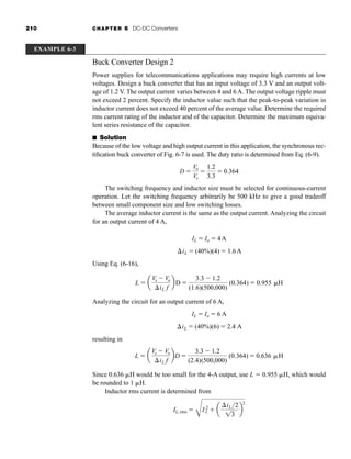210 CHAPTER 6 DC-DC Converters
Buck Converter Design 2
Power supplies for telecommunications applications may require high currents at low
voltages. Design a buck converter that has an input voltage of 3.3 V and an output volt-
age of 1.2 V. The output current varies between 4 and 6 A. The output voltage ripple must
not exceed 2 percent. Specify the inductor value such that the peak-to-peak variation in
inductor current does not exceed 40 percent of the average value. Determine the required
rms current rating of the inductor and of the capacitor. Determine the maximum equiva-
lent series resistance of the capacitor.
■ Solution
Because of the low voltage and high output current in this application, the synchronous rec-
tification buck converter of Fig. 6-7 is used. The duty ratio is determined from Eq. (6-9).
The switching frequency and inductor size must be selected for continuous-current
operation. Let the switching frequency arbitrarily be 500 kHz to give a good tradeoff
between small component size and low switching losses.
The average inductor current is the same as the output current. Analyzing the circuit
for an output current of 4 A,
Using Eq. (6-16),
Analyzing the circuit for an output current of 6 A,
resulting in
Since 0.636 H would be too small for the 4-A output, use L  0.955 H, which would
be rounded to 1 H.
Inductor rms current is determined from
IL, rms 
C
I 2
L  a
iL2
13
b
2
L  a
Vs  Vo
iL f
bD 
3.3  1.2
(2.4)(500,000)
(0.364)  0.636 H
iL  (40%)(6)  2.4 A
IL  Io  6 A
L  a
Vs  Vo
iL f
b D 
3.3  1.2
(1.6)(500,000)
(0.364)  0.955 H
iL  (40%)(4)  1.6A
IL  Io  4A
D 
Vo
Vs

1.2
3.3
 0.364
EXAMPLE 6-3
har80679_ch06_196-264.qxd 12/16/09 12:29 PM Page 210
 