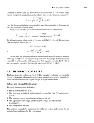 6.5 The Boost Converter 211
(see Chap. 2). From Eq. (6-15), the variation in inductor current is 1.6 A for each output
current. Using the 6-A output current, the inductor must be rated for an rms current of
Note that the average inductor current would be a good approximation to the rms current
since the variation is relatively small.
Using L  1 H in Eq. (6-20), the minimum capacitance is determined as
The allowable output voltage ripple of 2 percent is (0.02)(1.2)  24 mV. The maximum
ESR is computed from Eq. (6-23).
or
At this point, the designer would search manufacturer’s specifications for a capaci-
tor having 15-m ESR. The capacitor may have to be much larger than the calculated
value of 0.16 F to meet the ESR requirement. Peak capacitor current is iL/2  0.8 A,
and rms capacitor current for the triangular waveform is 0.8/  0.46 A.
6.5 THE BOOST CONVERTER
The boost converter is shown in Fig. 6-8. This is another switching converter that
operates by periodically opening and closing an electronic switch. It is called a
boost converter because the output voltage is larger than the input.
Voltage and Current Relationships
The analysis assumes the following:
1. Steady-state conditions exist.
2. The switching period is T, and the switch is closed for time DT and open for
(1D)T.
3. The inductor current is continuous (always positive).
4. The capacitor is very large, and the output voltage is held constant
at voltage Vo.
5. The components are ideal.
The analysis proceeds by examining the inductor voltage and current for the
switch closed and again for the switch open.
13
rC 
Vo
iC

24 mV
1.6 A
 15 mÆ
Vo L rCiC  rCiL
C 
1  D
8L(Vo Vo)f 2 
1  0.364
8(1)(10)6
(0.02)(500,000)2  0.16 F
IL, rms 
C
62
 a
0.8
13
b
2
 6.02 A
har80679_ch06_196-264.qxd 12/16/09 12:29 PM Page 211
 