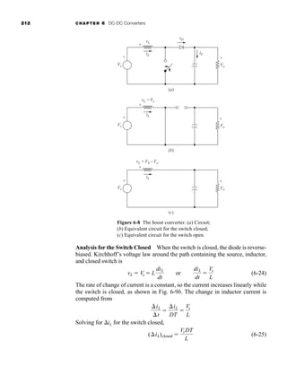 212 CHAPTER 6 DC-DC Converters
Analysis for the Switch Closed When the switch is closed, the diode is reverse-
biased. Kirchhoff’s voltage law around the path containing the source, inductor,
and closed switch is
(6-24)
The rate of change of current is a constant, so the current increases linearly while
the switch is closed, as shown in Fig. 6-9b. The change in inductor current is
computed from
Solving for iL for the switch closed,
(6-25)
(iL)closed 
VsDT
L
iL
t

iL
DT

Vs
L
vL  Vs  L
diL
dt
or
diL
dt

Vs
L
Figure 6-8 The boost converter. (a) Circuit;
(b) Equivalent circuit for the switch closed;
(c) Equivalent circuit for the switch open.
(a)
(b)
(c)
iL
vL = Vs
Vo
-
+
+
-
Vs
+
-
iL
vL = VS - Vo
Vo
-
+
+
-
Vs
+
-
iD
iL
iC
vL
Vo
-
+
+
-
Vs
+
-
har80679_ch06_196-264.qxd 12/16/09 12:29 PM Page 212
 
