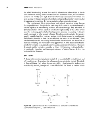 6 CHAPTER 1 Introduction
the power absorbed by it zero. Real devices absorb some power when in the on
state and when making transitions between the on and off states, but circuit effi-
ciencies can still be quite high. Some electronic devices such as transistors can
also operate in the active range where both voltage and current are nonzero, but
it is desirable to use these devices as switches when processing power.
The emphasis of this textbook is on basic circuit operation rather than on
device performance. The particular switching device used in a power electronics
circuit depends on the existing state of device technology. The behaviors of
power electronics circuits are often not affected significantly by the actual device
used for switching, particularly if voltage drops across a conducting switch are
small compared to other circuit voltages. Therefore, semiconductor devices are
usually modeled as ideal switches so that circuit behavior can be emphasized.
Switches are modeled as short circuits when on and open circuits when off. Tran-
sitions between states are usually assumed to be instantaneous, but the effects of
nonideal switching are discussed where appropriate. A brief discussion of semi-
conductor switches is given in this section, and additional information relating to
drive and snubber circuits is provided in Chap. 10. Electronic switch technology
is continually changing, and thorough treatments of state-of-the-art devices can
be found in the literature.
The Diode
A diode is the simplest electronic switch. It is uncontrollable in that the on and
off conditions are determined by voltages and currents in the circuit. The diode
is forward-biased (on) when the current id (Fig. 1-8a) is positive and reverse-
biased (off) when vd is negative. In the ideal case, the diode is a short circuit
trr
id
vd
Cathode
Anode
On
Off
+
−
t
i
(a)
(d)
id
vd
i
On
Off
v
(b) (c)
(e)
Figure 1-8 (a) Rectifier diode; (b) i-v characteristic; (c) idealized i-v characteristic;
(d) reverse recovery time trr; (e) Schottky diode.
har80679_ch01_001-020.qxd 12/15/09 2:27 PM Page 6
 