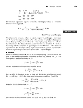6.5 The Boost Converter 217
The minimum capacitance required to limit the output ripple voltage to 1 percent is
determined from Eq. (6-35).
Boost Converter Design 2
A boost converter is required to have an output voltage of 8 V and supply a load current
of 1 A. The input voltage varies from 2.7 to 4.2 V. A control circuit adjusts the duty ratio
to keep the output voltage constant. Select the switching frequency. Determine a value for
the inductor such that the variation in inductor current is no more than 40 percent of
the average inductor current for all operating conditions. Determine a value of an ideal
capacitor such that the output voltage ripple is no more than 2 percent. Determine the
maximum capacitor equivalent series resistance for a 2 percent ripple.
■ Solution
Somewhat arbitrarily, choose 200 kHz for the switching frequency. The circuit must be ana-
lyzed for both input voltage extremes to determine the worst-case condition. For Vs  2.7 V,
the duty ratio is determined from Eq. (6-27).
Average inductor current is determined from Eq. (6-28).
The variation in inductor current to meet the 40 percent specification is then
iL  0.4(2.96)  1.19 A. The inductance is then determined from Eq. (6-33).
Repeating the calculations for Vs  4.2V,
The variation in inductor current for this case is iL  0.4(1.90)  0.762 A, and
IL 
Vo Io
Vs

8(1)
4.2
 1.90 A
D  1 
Vs
Vo
 1 
4.2
8
 0.475
L 
VsD
iL f

2.7(0.663)
1.19(200,000)
 7.5 H
IL 
Vo Io
Vs

8(1)
2.7
 2.96 A
D  1 
Vs
Vo
 1 
2.7
8
 0.663
C
D
R(VoVo)f

0.6
(50)(0.01)(25,000)
 48 F
Imin  1.5  1.2  0.3A
Imax  1.5  1.2  2.7A
iL
2

Vs DT
2L

(12)(0.6)
(2)(120)(10)6
(25,000)
 1.2 A
EXAMPLE 6-5
har80679_ch06_196-264.qxd 12/16/09 12:29 PM Page 217
 