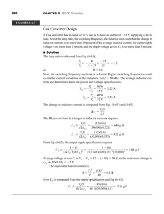 230 CHAPTER 6 DC-DC Converters
Ćuk Converter Design
A Ćuk converter has an input of 12 V and is to have an output of 18 V supplying a 40-W
load. Select the duty ratio, the switching frequency, the inductor sizes such that the change in
inductor currents is no more than 10 percent of the average inductor current, the output ripple
voltage is no more than 1 percent, and the ripple voltage across C1 is no more than 5 percent.
■ Solution
The duty ratio is obtained from Eq. (6-61),
or
Next, the switching frequency needs to be selected. Higher switching frequencies result
in smaller current variations in the inductors. Let f  50 kHz. The average inductor cur-
rents are determined from the power and voltage specifications.
The change in inductor currents is computed from Eqs. (6-65) and (6-67).
The 10 percent limit in changes in inductor currents requires
From Eq. (6-62), the output ripple specification requires
Average voltage across C1 is Vs  Vo  12  (18)  30 V, so the maximum change in
vC1
is (30)(0.05)  1.5 V.
The equivalent load resistance is
Now C1 is computed from the ripple specification and Eq. (6-63).
C1
VoD
Rf vC1

(18)(0.6)
(8.1)(50,000)(1.5)
 17.8 F
R 
V 2
o
P

(18)2
40
 8.1Æ
C2
1  D
(Vo Vo)8L2 f 2 
1  0.6
(0.01)(8)(649)(10)6
(50,000)2  3.08 F
L1
VsD
fiL1

(12)(0.6)
(50,000)(0.333)
 432 H
L 2
VsD
fiL2

(12)(0.6)
(50,000)(0.222)
 649 H
iL 
VsD
L f
IL2

Po
Vo

40W
18V
 2.22 A
IL1

Ps
Vs

40W
12V
 3.33 A
D  0.6
Vo
Vs
 
D
1  D

18
12
 1.5
EXAMPLE 6-7
har80679_ch06_196-264.qxd 12/16/09 12:29 PM Page 230
 