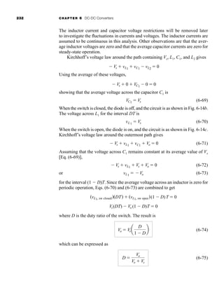 232 CHAPTER 6 DC-DC Converters
The inductor current and capacitor voltage restrictions will be removed later
to investigate the fluctuations in currents and voltages. The inductor currents are
assumed to be continuous in this analysis. Other observations are that the aver-
age inductor voltages are zero and that the average capacitor currents are zero for
steady-state operation.
Kirchhoff’s voltage law around the path containing Vs, L1, C1, and L2 gives
Using the average of these voltages,
showing that the average voltage across the capacitor C1 is
(6-69)
When the switch is closed, the diode is off, and the circuit is as shown in Fig. 6-14b.
The voltage across L1 for the interval DT is
(6-70)
When the switch is open, the diode is on, and the circuit is as shown in Fig. 6-14c.
Kirchhoff’s voltage law around the outermost path gives
(6-71)
Assuming that the voltage across C1 remains constant at its average value of Vs
[Eq. (6-69)],
(6-72)
or (6-73)
for the interval (1  D)T. Since the average voltage across an inductor is zero for
periodic operation, Eqs. (6-70) and (6-73) are combined to get
where D is the duty ratio of the switch. The result is
(6-74)
which can be expressed as
(6-75)
D 
Vo
Vo  Vs
Vo  Vsa
D
1  D
b
Vs(DT)  Vo (1  D)T  0
(vL1, sw closed)(DT)  (vL1, sw open)(1  D)T  0
vL1  Vo
 Vs  vL1  Vs  Vo  0
 Vs  vL1  vC1  Vo  0
vL1  Vs
VC1  Vs
 Vs  0  VC1  0  0
 Vs  vL1  vC1  vL2  0
har80679_ch06_196-264.qxd 12/16/09 12:29 PM Page 232
 