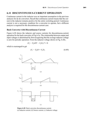 6.11 Discontinuous-Current Operation 241
6.11 DISCONTINUOUS-CURRENT OPERATION
Continuous current in the inductor was an important assumption in the previous
analyses for dc-dc converters. Recall that continuous current means that the cur-
rent in the inductor remains positive for the entire switching period. Continuous
current is not a necessary condition for a converter to operate, but a different
analysis is required for the discontinuous-current case.
Buck Converter with Discontinuous Current
Figure 6-20 shows the inductor and source currents for discontinuous-current
operation for the buck converter of Fig 6-3a. The relationship between output and
input voltages is determined by first recognizing that the average inductor voltage
is zero for periodic operation. From the inductor voltage shown in Fig. 6-20c,
which is rearranged to get
(6-89)
(Vs  Vo)D  VoD1
(Vs  Vo)DT  VoD1T  0
Figure 6-20 Buck converter discontinuous current.
(a) Inductor current; (b) Source current; (c) Inductor voltage.
(a)
(b)
(c)
D1T
DT
iL
Imax
T t
is
Imax
DT T t
D1T
vL
Vs -Vo
-Vo
DT T t
har80679_ch06_196-264.qxd 12/16/09 12:29 PM Page 241
 