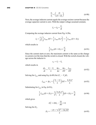 242 CHAPTER 6 DC-DC Converters
(6-90)
Next, the average inductor current equals the average resistor current because the
average capacitor current is zero. With the output voltage assumed constant,
Computing the average inductor current from Fig. 6-20a,
which results in
(6-91)
Since the current starts at zero, the maximum current is the same as the change
in current over the time that the switch is closed. With the switch closed, the volt-
age across the inductor is
which results in
(6-92)
Solving for Imax and using Eq. (6-89) for (Vs  Vo)D,
(6-93)
Substituting for Imax in Eq. (6-91),
(6-94)
which gives
Solving for D1,
(6-95)
D1 
D  2D2
 8LRT
2
D2
1  DD1 
2L
RT
 0
1
2
Imax(D  D1) 
1
2
a
VoD1T
L
b(D  D1) 
Vo
R
Imax  iL  a
Vs  Vo
L
b DT 
Vo D1T
L
diL
dt

Vs  Vo
L

iL
t

iL
DT

Imax
DT
vL  Vs  Vo
1
2
Imax (D  D1) 
Vo
R
IL 
1
T
a
1
2
Imax DT 
1
2
Imax D1Tb 
1
2
Imax (D  D1)
IL  IR 
Vo
R
Vo
Vs
 a
D
D  D1
b
har80679_ch06_196-264.qxd 12/16/09 12:29 PM Page 242
 