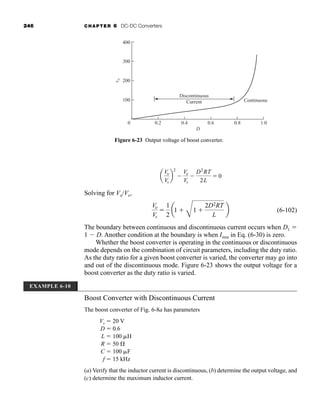 246 CHAPTER 6 DC-DC Converters
Solving for Vo/Vs,
(6-102)
The boundary between continuous and discontinuous current occurs when D1 
1  D. Another condition at the boundary is when Imin in Eq. (6-30) is zero.
Whether the boost converter is operating in the continuous or discontinuous
mode depends on the combination of circuit parameters, including the duty ratio.
As the duty ratio for a given boost converter is varied, the converter may go into
and out of the discontinuous mode. Figure 6-23 shows the output voltage for a
boost converter as the duty ratio is varied.
Boost Converter with Discontinuous Current
The boost converter of Fig. 6-8a has parameters
Vs  20 V
D  0.6
L  100 H
R  50 
C  100 F
f  15 kHz
(a) Verify that the inductor current is discontinuous, (b) determine the output voltage, and
(c) determine the maximum inductor current.
Vo
Vs

1
2
a1 
B
1 
2D2RT
L
b
a
Vo
Vs
b
2

Vo
Vs

D2
RT
2L
 0
Continuous
400
300
v
o
200
100
0 0.2 0.4
D
0.6 0.8 1.0
Discontinuous
Current
Figure 6-23 Output voltage of boost converter.
EXAMPLE 6-10
har80679_ch06_196-264.qxd 12/16/09 12:29 PM Page 246
 