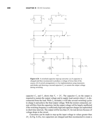 248 CHAPTER 6 DC-DC Converters
capacitor C1, and Vo shows that Vo  2Vs. The capacitor C2 on the output is
required to sustain the output voltage and to supply load current when C1 is dis-
connected from the load. With C2 included, it will take several switching cycles
to charge it and achieve the final output voltage. With the resistor connected, cur-
rent will flow from the capacitors, but the output voltage will be largely unaffected
if the switching frequency is sufficiently high and capacitor charges are replenished
in short time intervals. The output will be less than 2Vs for real devices because of
voltage drops in the circuit.
Converters can be made to step up the input voltage to values greater than
2Vs. In Fig. 6-25a, two capacitors are charged and then reconnected to create a
(a)
Vs
Vs
a
b
+
-
Vs
Vs
2Vs
a
b
+
+
-
-
(c)
Vs
Vo = 2Vs
D1
D2
C1
M1
M2
C2 R
a
b
+
-
(b)
Vs
1
1
2
2
a
b
+
-
+
-
+
-
+
-
Figure 6-24 A switched-capacitor step-up converter. (a) A capacitor is
charged and then reconnected to produce a voltage of twice that of the
source; (b) A switch arrangement; (c) An implementation using transistors
and diodes and showing a second capacitor C2 to sustain the output voltage
during switching.
har80679_ch06_196-264.qxd 12/16/09 12:29 PM Page 248
 