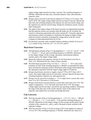 262 CHAPTER 6 DC-DC Converters
output voltage ripple must be less than 1 percent. The switching frequency is
300 kHz. Determine the duty ratio, minimum inductor value, and minimum
capacitor value.
6-20. Design a boost converter to provide an output of 18 V from a 12-V source. The
load is 20 W. The output voltage ripple must be less than 0.5 percent. Specify the
duty ratio, the switching frequency, the inductor size and rms current rating, and
the capacitor size and rms current rating. Design for continuous current. Assume
ideal components.
6-21. The ripple of the output voltage of the boost converter was determined assuming
that the capacitor current was constant when the diode was off. In reality, the
current is a decaying exponential with a time constant RC. Using the capacitance
and resistance values in Example 6-4, determine the change in output voltage
while the switch is closed by evaluating the voltage decay in the RC circuit.
Compare it to that determined from Eq. (6-34).
6-22. For the boost converter with a nonideal inductor, produce a family of curves of
Vo/Vs similar to Fig. 6-10a for rL/R  0.1, 0.3, 0.5, and 0.7.
Buck-boost Converter
6-23. The buck-boost converter of Fig. 6-11 has parameters Vs  12 V, D  0.6, R  10 ,
L  10 H, C  20 F, and a switching frequency of 200 kHz. Determine
(a) the output voltage, (b) the average, maximum, and minimum inductor
currents, and (c) the output voltage ripple.
6-24. Sketch the inductor and capacitor currents for the buck-boost converter in
Prob. 6-23. Determine the rms values of these currents.
6-25. The buck-boost converter of Fig. 6-11 has Vs  24 V, Vo  36 V, and a load
resistance of 10 . If the switching frequency is 100 kHz, (a) determine the induc-
tance such that the minimum current is 40 percent of the average and (b) determine
the capacitance required to limit the output voltage ripple to 0.5 percent.
6-26. Design a buck-boost converter to supply a load of 75 W at 50 V from a 40-V
source. The output ripple must be no more than 1 percent. Specify the duty ratio,
switching frequency, inductor size, and capacitor size.
6-27. Design a dc-dc converter to produce a 15-V output from a source that varies
from 12 to 18 V. The load is a 15- resistor.
6-28. Design a buck-boost converter that has a source that varies from 10 to 14 V. The
output is regulated at 12 V. The load varies from 10 to 15 W. The output
voltage ripple must be less than 1 percent for any operating condition. Determine
the range of the duty ratio of the switch. Specify values of the inductor and
capacitor, and explain how you made your design decisions.
Ćuk Converter
6-29. TheĆuk converter of Fig. 6-13a has parameters Vs  12 V, D  0.6, L1  200 H,
L2  100 H, C1  C2  2 F, and R  12 , and the switching frequency is
250 kHz. Determine (a) the output voltage, (b) the average and the peak-to-peak
variation of the currents in L1 and L2, and (c) the peak-to-peak variation in the
capacitor voltages.
6-30. The Ćuk converter of Fig. 6-13a has an input of 20 V and supplies an output of
1.0 A at 10 V. The switching frequency is 100 kHz. Determine the values of L1
har80679_ch06_196-264.qxd 12/16/09 12:29 PM Page 262
 