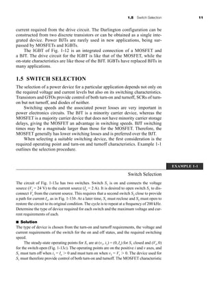 1.5 Switch Selection 11
current required from the drive circuit. The Darlington configuration can be
constructed from two discrete transistors or can be obtained as a single inte-
grated device. Power BJTs are rarely used in new applications, being sur-
passed by MOSFETs and IGBTs.
The IGBT of Fig. 1-12 is an integrated connection of a MOSFET and
a BJT. The drive circuit for the IGBT is like that of the MOSFET, while the
on-state characteristics are like those of the BJT. IGBTs have replaced BJTs in
many applications.
1.5 SWITCH SELECTION
The selection of a power device for a particular application depends not only on
the required voltage and current levels but also on its switching characteristics.
Transistors and GTOs provide control of both turn-on and turnoff, SCRs of turn-
on but not turnoff, and diodes of neither.
Switching speeds and the associated power losses are very important in
power electronics circuits. The BJT is a minority carrier device, whereas the
MOSFET is a majority carrier device that does not have minority carrier storage
delays, giving the MOSFET an advantage in switching speeds. BJT switching
times may be a magnitude larger than those for the MOSFET. Therefore, the
MOSFET generally has lower switching losses and is preferred over the BJT.
When selecting a suitable switching device, the first consideration is the
required operating point and turn-on and turnoff characteristics. Example 1-1
outlines the selection procedure.
EXAMPLE 1-1
Switch Selection
The circuit of Fig. 1-13a has two switches. Switch S1 is on and connects the voltage
source (Vs = 24 V) to the current source (Io = 2 A). It is desired to open switch S1 to dis-
connect Vs from the current source. This requires that a second switch S2 close to provide
a path for current Io, as in Fig. 1-13b. At a later time, S1 must reclose and S2 must open to
restore the circuit to its original condition. The cycle is to repeat at a frequency of 200 kHz.
Determine the type of device required for each switch and the maximum voltage and cur-
rent requirements of each.
■ Solution
The type of device is chosen from the turn-on and turnoff requirements, the voltage and
current requirements of the switch for the on and off states, and the required switching
speed.
The steady-state operating points for S1 are at (v1, i1) = (0,Io) for S1 closed and (Vs,0)
for the switch open (Fig. 1-13c). The operating points are on the positive i and v axes, and
S1 must turn off when i1 = Io ⬎ 0 and must turn on when v1 = Vs ⬎ 0. The device used for
S1 must therefore provide control of both turn-on and turnoff. The MOSFET characteristic
har80679_ch01_001-020.qxd 12/15/09 2:27 PM Page 11
 