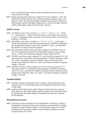Problems 263
and L2 such that the peak-to-peak variation in inductor currents is less than
10 percent of the average.
6-31. Design a Ćuk converter that has a in input of 25 V and an output of 30 V. The
load is 60 W. Specify the duty ratio, switching frequency, inductor values, and
capacitor values. The maximum change in inductor currents must be 20 percent
of the average currents. The ripple voltage across C1 must be less than 5 percent,
and the output ripple voltage must be less than 1 percent.
SEPIC Circuit
6-32. The SEPIC circuit of Fig. 6-14a has Vs  5 V, Vo  12 V, C1  C2  50 µF,
L1  10 H, and L2  20 H. The load resistor is 4 . Sketch the currents in
L1 and L2, indicating average, maximum, and minimum values. The switching
frequency is 100 kHz.
6-33. The SEPIC circuit of Fig. 6-14a has Vs  3.3 V, D  0.7, L1  4 H, and L2 
10 H. The load resistor is 5 . The switching frequency is 300 kHz. (a) Determine
the maximum and minimum values of the currents in L1 and L2. (b) Determine
the variation in voltage across each capacitor.
6-34. The relationship between input and output voltages for the SEPIC circuit of
Fig. 6-14a expressed in Eq. (6-74) was developed using the average voltage
across L1. Derive the relationship using the average voltage across L2.
6-35. A SEPIC circuit has an input voltage of 15 V and is to have an output of 6 V. The
load resistance is 2 , and the switching frequency is 250 kHz. Determine values
of L1 and L2 such that the variation in inductor current is 40 percent of the
average value. Determine values of C1 and C2 such that the variation in capacitor
voltage is 2 percent.
6-36. A SEPIC circuit has an input voltage of 9 V and is to have an output of 2.7 V.
The output current is 1 A, and the switching frequency is 300 kHz. Determine
values of L1 and L2 such that the variation in inductor current is 40 percent of the
average value. Determine values of C1 and C2 such that the variation in capacitor
voltage is 2 percent.
Nonideal Effects
6-37. The boost converter of Example 6-4 has a capacitor with an equivalent series
resistance of 0.6 . All other parameters are unchanged. Determine the output
voltage ripple.
6-38. Equation (6-88) expresses the output voltage of a buck converter in terms of
input, duty ratio, and voltage drops across the nonideal switch and diode. Derive
an expression for the output voltage of a buck-boost converter for a nonideal
switch and diode.
Discontinuous Current
6-39. The buck converter of Example 6-2 was designed for a 10- load. (a) What is
the limitation on the load resistance for continuous-current operation? (b) What
would be the range of output voltage for a load resistance range of 5 to 20 ?
(c) Redesign the converter so inductor current remains continuous for a load
resistance range of 5 to 20 .
har80679_ch06_196-264.qxd 12/16/09 12:29 PM Page 263
 