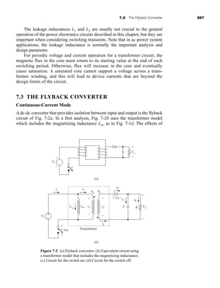 7.3 The Flyback Converter 267
The leakage inductances L1 and L2 are usually not crucial to the general
operation of the power electronics circuits described in this chapter, but they are
important when considering switching transients. Note that in ac power system
applications, the leakage inductance is normally the important analysis and
design parameter.
For periodic voltage and current operation for a transformer circuit, the
magnetic flux in the core must return to its starting value at the end of each
switching period. Otherwise, flux will increase in the core and eventually
cause saturation. A saturated core cannot support a voltage across a trans-
former winding, and this will lead to device currents that are beyond the
design limits of the circuit.
7.3 THE FLYBACK CONVERTER
Continuous-Current Mode
A dc-dc converter that provides isolation between input and output is the flyback
circuit of Fig. 7-2a. In a first analysis, Fig. 7-2b uses the transformer model
which includes the magnetizing inductance Lm, as in Fig. 7-1d. The effects of
+
−
Vo
+
−
Vs
(a)
is i1
i2
iD
iLm
Lm
iR
iC
+
−
Vo
−
+
v2
+ + vD −
−
v1
Vs
N1
N2
(b)
+
−
vSW
+
−
Transformer
C R
Figure 7-2 (a) Flyback converter; (b) Equivalent circuit using
a transformer model that includes the magnetizing inductance;
(c) Circuit for the switch on; (d) Circuit for the switch off.
har80679_ch07_265-330.qxd 12/17/09 2:54 PM Page 267
 
