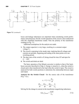 268 CHAPTER 7 DC Power Supplies
losses and leakage inductances are important when considering switch perfor-
mance and protection, but the overall operation of the circuit is best understood
with this simplified transformer model. Note the polarity of the transformer
windings in Fig. 7-2.
Additional assumptions for the analysis are made:
1. The output capacitor is very large, resulting in a constant output
voltage Vo.
2. The circuit is operating in the steady state, implying that all voltages and
currents are periodic, beginning and ending at the same points over one
switching period.
3. The duty ratio of the switch is D, being closed for time DT and open for
(1  D)T.
4. The switch and diode are ideal.
The basic operation of the flyback converter is similar to that of the buck-
boost converter described in Chap. 6. Energy is stored in Lm when the switch is
closed and is then transferred to the load when the switch is open. The circuit is
analyzed for both switch positions to determine the relationship between input
and output.
Analysis for the Switch Closed On the source side of the transformer
(Fig. 7-2c),
Solving for the change in current in the transformer magnetizing inductance,
(7-2)
(iLm
)closed 
VsDT
Lm
diLm
dt

iLm
t

iLm
DT

Vs
Lm
v1  Vs  Lm
diLm
dt
+
+
−
−
(c) (d)
0
is = iLm
iD
iLm
+
−
v1 = Vs
Vs
N1
Vo
N2
0
+
−
iLm
+
−
v1 = −Vo
v2 = −Vs
Vs
N1 N2
+
−
N1
N2
vSW = Vs + Vo
N1
N2
+
−
Figure 7-2 (continued)
har80679_ch07_265-330.qxd 12/17/09 2:54 PM Page 268
 