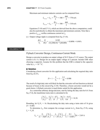 274 CHAPTER 7 DC Power Supplies
Maximum and minimum inductor currents can be computed from
Equations (7-10) and (7-11), which are derived from the above computation, could
also be used directly to obtain the maximum and minimum currents. Note that a
positive ILm,min
verifies continuous current in Lm.
(c) Output voltage ripple is computed from Eq. (7-14).
Vo
Vo

D
RCf

0.385
(5)3200(10)6
4(40,000)
 0.0096  0.96%
ILm,min
 ILm

iLm
2
 540 
460
2
 310 mA
ILm,max
 ILm

iLm
2
 540 
460
2
 770 mA
EXAMPLE 7-2
Flyback Converter Design, Continuous-Current Mode
Design a converter to produce an output voltage of 36 V from a 3.3-V source. The output
current is 0.1 A. Design for an output ripple voltage of 2 percent. Include ESR when
choosing a capacitor. Assume for this problem that the ESR is related to the capacitor
value by rC  105
/C.
■ Solution
Considering a boost converter for this application and calculating the required duty ratio
from Eq. (6-27),
The result of a high duty ratio will likely be that the converter will not function as desired
because of losses in the circuit (Fig. 6-10). Therefore, a boost converter would not be a
good choice. A flyback converter is much better suited for this application.
As a somewhat arbitrary design decision, start by letting the duty ratio be 0.4. From
Eq. (7-4), the transformer turns ratio is calculated to be
Rounding, let N2/N1  16. Recalculating the duty ratio using a turns ratio of 16 gives
D  0.405.
To determine Lm, first compute the average current in Lm from Eq. (7-9), using
Io  Vo/R.
ILm

Vo
(1  D)R
a
N2
N1
b 
Io
1  D
a
N2
N1
b  a
0.1
1  0.405
b16  2.69 A
a
N2
N1
b 
Vo
Vs
a
1  D
D
b 
36
3.3
a
1  0.4
0.4
b  16.36
D  1 
Vs
Vo
 1 
3.3
36
 0.908
har80679_ch07_265-330.qxd 12/17/09 2:54 PM Page 274
 