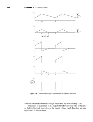 282 CHAPTER 7 DC Power Supplies
Forward converter current and voltage waveforms are shown in Fig. (7-6).
The circuit configuration on the output of the forward converter is the same
as that for the buck converter, so the output voltage ripple based on an ideal
capacitance is also the same.
iLx
ΔiLx
DT T
iLm
ΔiLm
ΔTx
DT T
t0
i1
i2
DT T
t0
i3
N2
N1
Vs
DT T
vx
Figure 7-6 Current and voltage waveforms for the forward converter.
har80679_ch07_265-330.qxd 12/17/09 2:54 PM Page 282
 