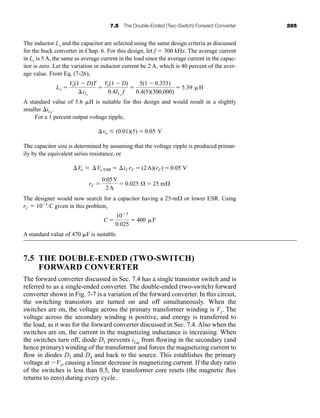 7.5 The Double-Ended (Two-Switch) Forward Converter 285
The inductor Lx and the capacitor are selected using the same design criteria as discussed
for the buck converter in Chap. 6. For this design, let f  300 kHz. The average current
in Lx is 5 A, the same as average current in the load since the average current in the capac-
itor is zero. Let the variation in inductor current be 2 A, which is 40 percent of the aver-
age value. From Eq. (7-26),
A standard value of 5.6 H is suitable for this design and would result in a slightly
smaller iLx
.
For a 1 percent output voltage ripple,
The capacitor size is determined by assuming that the voltage ripple is produced primar-
ily by the equivalent series resistance, or
The designer would now search for a capacitor having a 25-m or lower ESR. Using
rC  105
/C given in this problem,
A standard value of 470 F is suitable.
7.5 THE DOUBLE-ENDED (TWO-SWITCH)
FORWARD CONVERTER
The forward converter discussed in Sec. 7.4 has a single transistor switch and is
referred to as a single-ended converter. The double-ended (two-switch) forward
converter shown in Fig. 7-7 is a variation of the forward converter. In this circuit,
the switching transistors are turned on and off simultaneously. When the
switches are on, the voltage across the primary transformer winding is Vs. The
voltage across the secondary winding is positive, and energy is transferred to
the load, as it was for the forward converter discussed in Sec. 7.4. Also when the
switches are on, the current in the magnetizing inductance is increasing. When
the switches turn off, diode D1 prevents iLm
from flowing in the secondary (and
hence primary) winding of the transformer and forces the magnetizing current to
flow in diodes D3 and D4 and back to the source. This establishes the primary
voltage at Vs, causing a linear decrease in magnetizing current. If the duty ratio
of the switches is less than 0.5, the transformer core resets (the magnetic flux
returns to zero) during every cycle.
C 
105
0.025
 400 F
rC 
0.05V
2A
 0.025 Æ  25 mÆ
Vo L Vo,ESR  iCrC  (2A)(rC)  0.05 V
vo (0.01)(5)  0.05 V
Lx 
Vo(1  D)T
iLx

Vo(1  D)
0.4ILx
f

5(1  0.353)
0.4(5)(300,000)
 5.39 H
har80679_ch07_265-330.qxd 12/17/09 2:54 PM Page 285
 
