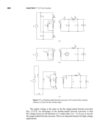 286 CHAPTER 7 DC Power Supplies
The output voltage is the same as for the single-ended forward converter
[Eq. (7-27)]. An advantage of the double-ended forward converter is that
the voltage across an off transistor is Vs rather than Vs(1 + N1/N3) as it was for
the single-ended forward converter. This is an important feature for high-voltage
applications.
(a)
(b)
+
−
Vs
iLm
0
Vo
iLx
+
−
+
−
0
0
(c)
iLm
N1
+
−
Vs
Vs
Vo
N2
iLx
+
+
−
−
+
−
R
C
iLx
N2
N1
Vs
Vo
Lx
D1
D2
vLx
+
+
−
−
R
C
+
−
Vs
D4
D3
iLm
Lm
N1 N2
Figure 7-7 (a) Double-ended forward converter; (b) Circuit for the switches
closed; (c) Circuit for the switches open.
har80679_ch07_265-330.qxd 12/17/09 2:54 PM Page 286
 