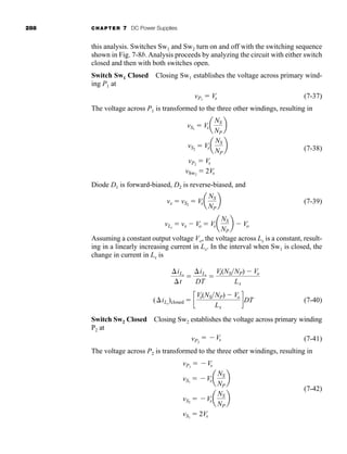 288 CHAPTER 7 DC Power Supplies
this analysis. Switches Sw1 and Sw2 turn on and off with the switching sequence
shown in Fig. 7-8b. Analysis proceeds by analyzing the circuit with either switch
closed and then with both switches open.
Switch Sw1 Closed Closing Sw1 establishes the voltage across primary wind-
ing P1 at
(7-37)
The voltage across P1 is transformed to the three other windings, resulting in
(7-38)
Diode D1 is forward-biased, D2 is reverse-biased, and
(7-39)
Assuming a constant output voltage Vo, the voltage across Lx is a constant, result-
ing in a linearly increasing current in Lx. In the interval when Sw1 is closed, the
change in current in Lx is
iLx
t

iLx
DT

Vs(NSNP)  Vo
Lx
vLx
 vx  Vo  Vsa
NS
NP
b  Vo
vx  vS2
 Vsa
NS
NP
b
vS1
 Vsa
NS
NP
b
vS2
 Vsa
NS
NP
b
vP2
 Vs
vSw2
 2Vs
vP1
 Vs
(7-40)
(iLx
)closed  c
Vs(NSNP)  Vo
Lx
dDT
Switch Sw2 Closed Closing Sw2 establishes the voltage across primary winding
P2 at
(7-41)
The voltage across P2 is transformed to the three other windings, resulting in
(7-42)
vP1
 Vs
vS1
 Vsa
NS
NP
b
vS2
 Vsa
NS
NP
b
vS1
 2Vs
vP2
 Vs
har80679_ch07_265-330.qxd 12/17/09 2:54 PM Page 288
 