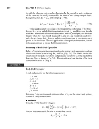 290 CHAPTER 7 DC Power Supplies
As with the other converters analyzed previously, the equivalent series resistance
of the capacitor is usually responsible for most of the voltage output ripple.
Recognizing that iC  iLx
and using Eq. (7-45),
(7-49)
The preceding analysis neglected the magnetizing inductance of the trans-
former. If Lm were included in the equivalent circuit, iLm
would increase linearly
when Sw1 was closed, circulate while both Sw1 and Sw2 were open, and decrease
linearly when Sw2 was closed. Because Sw1 and Sw2 are closed for equal inter-
vals, the net change in iLm
is zero, and the transformer core is reset during each
period in the ideal case. In actual applications of the push-pull converter, control
techniques are used to ensure that the core is reset.
Summary of Push-Pull Operation
Pulses of opposite polarity are produced on the primary and secondary windings
of the transformer by switching Sw1 and Sw2 (Fig. 7-8). The diodes on the sec-
ondary rectify the pulse waveform and produce a waveform vx at the input of the
low-pass filter, as shown in Fig. 7-8c. The output is analyzed like that of the buck
converter discussed in Chap. 6.
Vo,ESR  iCrC  iLx
rC  B
VoA1
2  DB
Lx f
RrC
EXAMPLE 7-6
Push-Pull Converter
A push-pull converter has the following parameters:
Vs  30 V
NP /NS  2
D  0.3
Lx  0.5 mH
R  6
C  50 F
f  10 kHz
Determine Vo, the maximum and minimum values of iLx
, and the output ripple voltage.
Assume all components are ideal.
■ Solution
Using Eq. (7-47), the output voltage is
Average inductor current is the same as average load current,
ILx

Vo
R

9
6
 1.5 A
Vo  2Vsa
NS
NP
bD  (2)(30)a
1
2
b(0.3)  9.0 V
har80679_ch07_265-330.qxd 12/17/09 2:54 PM Page 290
 