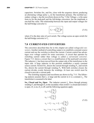 294 CHAPTER 7 DC Power Supplies
capacitors. Switches Sw1 and Sw2 close with the sequence shown, producing
an alternating voltage pulse vP on the transformer primary. The rectified sec-
ondary voltage vx has the waveform shown in Fig. 7-10d. Voltage vx is the same
form as for the push-pull and the full-bridge converters, but the amplitude is
one-half the value. The relationship between the input and output voltages for
the half-bridge converter is
(7-51)
where D is the duty ratio of each switch. The voltage across an open switch for
the half-bridge converter is Vs.
7.8 CURRENT-FED CONVERTERS
The converters described thus far in this chapter are called voltage-fed con-
verters. Another method of controlling output is to establish a constant source
current and use the switches to direct the current. Current control has advan-
tages over voltage control for some converters. A circuit that operates by
switching current rather than voltage is called a current-fed converter.
Figure 7-11 shows a circuit that is a modification of the push-pull converter.
The inductor Lx has been moved from the output side of the transformer to the
input side. A large inductor in this position establishes a nearly constant
source current. Switch Sw1 directs the current through winding P1, and switch
Sw2 directs the current through winding P2. With both switches closed, the
current divides evenly between the windings. At least one switch must be
closed to provide a current path.
The switching sequence and waveforms are shown in Fig. 7-11. The follow-
ing analysis assumes that Lx is large and the current in it is a constant ILx
. The
transformer is assumed to be ideal.
Sw1 Closed and Sw2 Open The inductor current ILx
flows through primary
winding P1 and through D1 on the secondary when switch 1 is closed and switch 2
is open. D1 is on, D2 is off, and the following equations apply:
(7-52)
vSw2
 vP1
 vP2
 2Voa
NP
NS
b
vLx
 Vs  vP1
 Vs  Voa
NP
NS
b
vP1
 Voa
NP
NS
b
iD1
 ILx
a
NP
NS
b
Vo  Vsa
NS
NP
bD
har80679_ch07_265-330.qxd 12/17/09 2:54 PM Page 294
 
