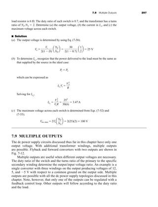 7.9 Multiple Outputs 297
load resistor is 6 . The duty ratio of each switch is 0.7, and the transformer has a turns
ratio of NP /NS  2. Determine (a) the output voltage, (b) the current in Lx, and (c) the
maximum voltage across each switch.
■ Solution
(a) The output voltage is determined by using Eq. (7-56).
(b) To determine ILx
, recognize that the power delivered to the load must be the same as
that supplied by the source in the ideal case:
which can be expressed as
Solving for ILx
,
(c) The maximum voltage across each switch is determined from Eqs. (7-52) and
(7-53).
7.9 MULTIPLE OUTPUTS
The dc power supply circuits discussed thus far in this chapter have only one
output voltage. With additional transformer windings, multiple outputs
are possible. Flyback and forward converters with two outputs are shown in
Fig. 7-12.
Multiple outputs are useful when different output voltages are necessary.
The duty ratio of the switch and the turns ratio of the primary to the specific
secondary winding determine the output/input voltage ratio. An example is a
single converter with three windings on the output producing voltages of 12,
5, and 5 V with respect to a common ground on the output side. Multiple
outputs are possible with all the dc power supply topologies discussed in this
chapter. Note, however, that only one of the outputs can be regulated with a
feedback control loop. Other outputs will follow according to the duty ratio
and the load.
Vsw,max  2Voa
NP
NS
b  2(25)(2)  100 V
ILx

V2
o
VsR

252
30(6)
 3.47A
ILx
Vs 
V2
o
R
Ps  Po
Vo 
Vs
2(1  D)
a
NS
NP
b 
30
2(1  0.7)
a
1
2
b  25 V
har80679_ch07_265-330.qxd 12/17/09 2:54 PM Page 297
 
