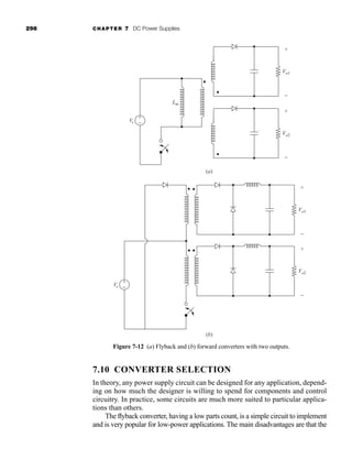 298 CHAPTER 7 DC Power Supplies
7.10 CONVERTER SELECTION
In theory, any power supply circuit can be designed for any application, depend-
ing on how much the designer is willing to spend for components and control
circuitry. In practice, some circuits are much more suited to particular applica-
tions than others.
The flyback converter, having a low parts count, is a simple circuit to implement
and is very popular for low-power applications. The main disadvantages are that the
Figure 7-12 (a) Flyback and (b) forward converters with two outputs.
Lm
Vo1
+
−
+
−
Vs
+
−
Vs
Vo2
+
−
Vo1
+
−
Vo2
+
−
(a)
(b)
har80679_ch07_265-330.qxd 12/17/09 2:54 PM Page 298
 