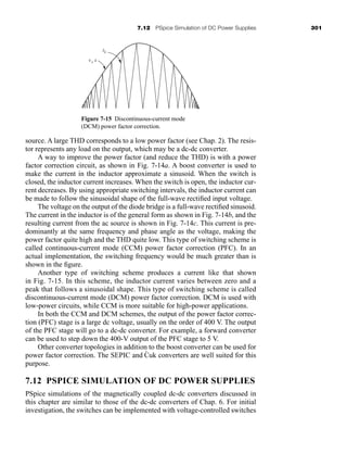 7.12 PSpice Simulation of DC Power Supplies 301
source. A large THD corresponds to a low power factor (see Chap. 2). The resis-
tor represents any load on the output, which may be a dc-dc converter.
A way to improve the power factor (and reduce the THD) is with a power
factor correction circuit, as shown in Fig. 7-14a. A boost converter is used to
make the current in the inductor approximate a sinusoid. When the switch is
closed, the inductor current increases. When the switch is open, the inductor cur-
rent decreases. By using appropriate switching intervals, the inductor current can
be made to follow the sinusoidal shape of the full-wave rectified input voltage.
The voltage on the output of the diode bridge is a full-wave rectified sinusoid.
The current in the inductor is of the general form as shown in Fig. 7-14b, and the
resulting current from the ac source is shown in Fig. 7-14c. This current is pre-
dominantly at the same frequency and phase angle as the voltage, making the
power factor quite high and the THD quite low. This type of switching scheme is
called continuous-current mode (CCM) power factor correction (PFC). In an
actual implementation, the switching frequency would be much greater than is
shown in the figure.
Another type of switching scheme produces a current like that shown
in Fig. 7-15. In this scheme, the inductor current varies between zero and a
peak that follows a sinusoidal shape. This type of switching scheme is called
discontinuous-current mode (DCM) power factor correction. DCM is used with
low-power circuits, while CCM is more suitable for high-power applications.
In both the CCM and DCM schemes, the output of the power factor correc-
tion (PFC) stage is a large dc voltage, usually on the order of 400 V. The output
of the PFC stage will go to a dc-dc converter. For example, a forward converter
can be used to step down the 400-V output of the PFC stage to 5 V.
Other converter topologies in addition to the boost converter can be used for
power factor correction. The SEPIC and Ćuk converters are well suited for this
purpose.
7.12 PSPICE SIMULATION OF DC POWER SUPPLIES
PSpice simulations of the magnetically coupled dc-dc converters discussed in
this chapter are similar to those of the dc-dc converters of Chap. 6. For initial
investigation, the switches can be implemented with voltage-controlled switches
iL
vs
. k
Figure 7-15 Discontinuous-current mode
(DCM) power factor correction.
har80679_ch07_265-330.qxd 12/17/09 2:54 PM Page 301
 